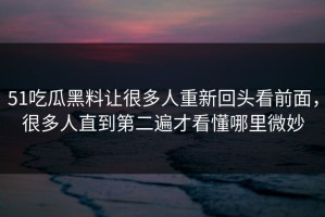 51吃瓜黑料让很多人重新回头看前面，很多人直到第二遍才看懂哪里微妙