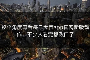 换个角度再看每日大赛app官网新版动作，不少人看完都改口了