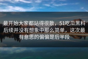 最开始大家都站得很散，51吃瓜黑料后续并没有想象中那么简单，这次最有意思的偏偏是后半段