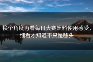 换个角度再看每日大赛黑料使用感受，细看才知道不只是噱头