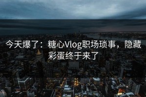 今天爆了：糖心Vlog职场琐事，隐藏彩蛋终于来了