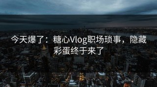 今天爆了：糖心Vlog职场琐事，隐藏彩蛋终于来了