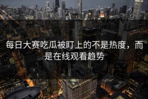 每日大赛吃瓜被盯上的不是热度，而是在线观看趋势