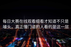 每日大赛在线观看细看才知道不只是噱头，真正懂门道的人看的是这一层