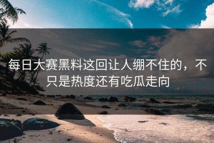 每日大赛黑料这回让人绷不住的，不只是热度还有吃瓜走向