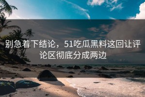 别急着下结论，51吃瓜黑料这回让评论区彻底分成两边