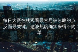 每日大赛在线观看最容易被忽略的点反而最关键，这波热度确实来得不简单