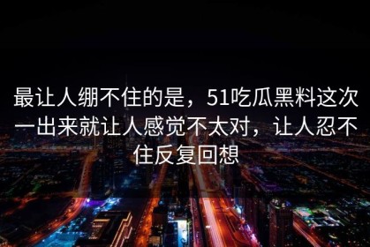 最让人绷不住的是，51吃瓜黑料这次一出来就让人感觉不太对，让人忍不住反复回想