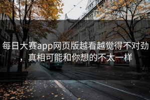 每日大赛app网页版越看越觉得不对劲，真相可能和你想的不太一样