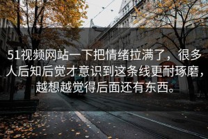 51视频网站一下把情绪拉满了，很多人后知后觉才意识到这条线更耐琢磨，越想越觉得后面还有东西。