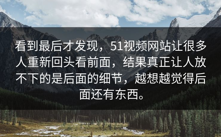 看到最后才发现，51视频网站让很多人重新回头看前面，结果真正让人放不下的是后面的细节，越想越觉得后面还有东西。