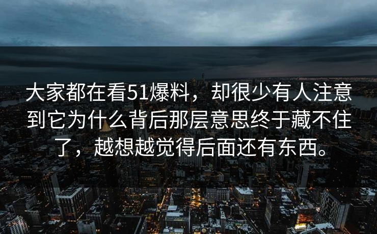 大家都在看51爆料，却很少有人注意到它为什么背后那层意思终于藏不住了，越想越觉得后面还有东西。