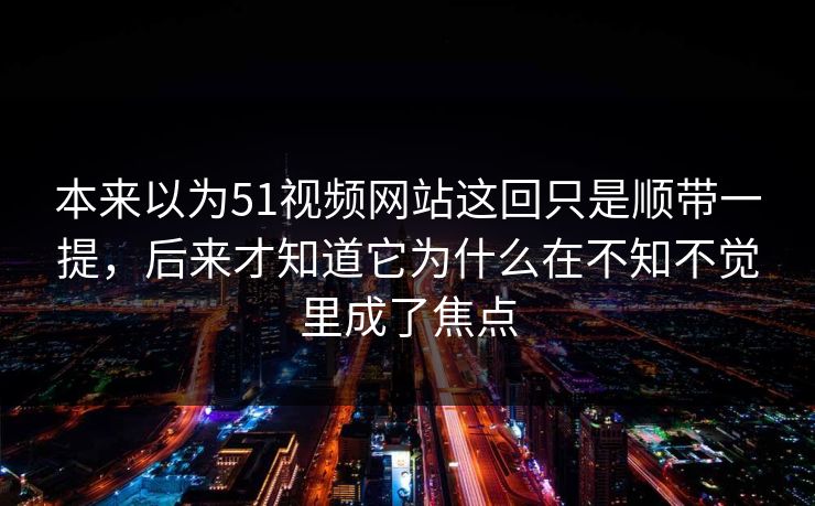 本来以为51视频网站这回只是顺带一提，后来才知道它为什么在不知不觉里成了焦点
