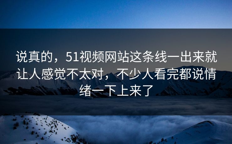 说真的，51视频网站这条线一出来就让人感觉不太对，不少人看完都说情绪一下上来了