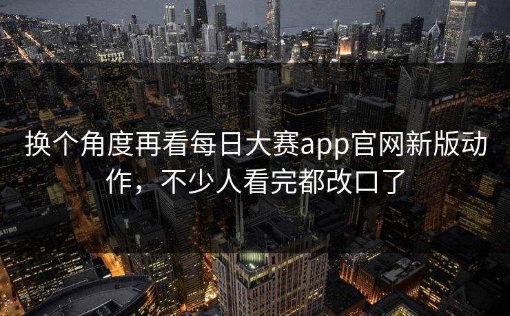 换个角度再看每日大赛app官网新版动作，不少人看完都改口了