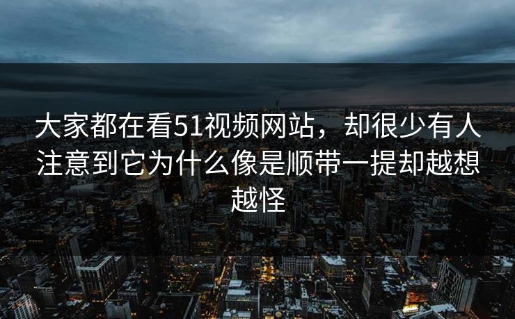 大家都在看51视频网站，却很少有人注意到它为什么像是顺带一提却越想越怪