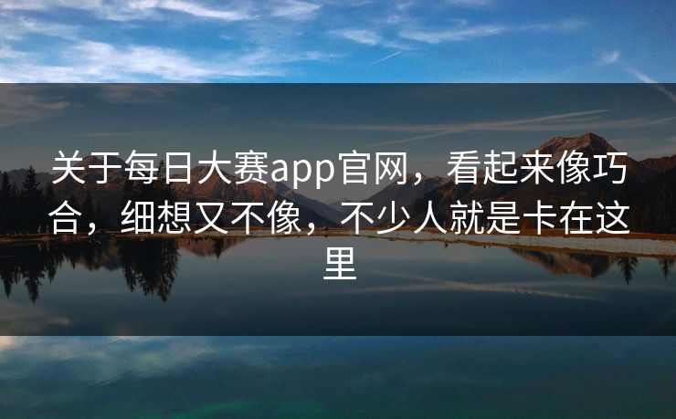关于每日大赛app官网，看起来像巧合，细想又不像，不少人就是卡在这里