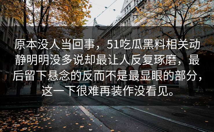 原本没人当回事，51吃瓜黑料相关动静明明没多说却最让人反复琢磨，最后留下悬念的反而不是最显眼的部分，这一下很难再装作没看见。
