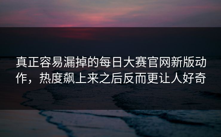 真正容易漏掉的每日大赛官网新版动作，热度飙上来之后反而更让人好奇