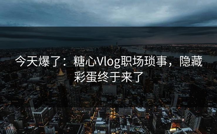 今天爆了：糖心Vlog职场琐事，隐藏彩蛋终于来了