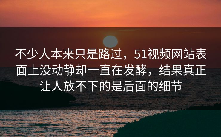 不少人本来只是路过，51视频网站表面上没动静却一直在发酵，结果真正让人放不下的是后面的细节
