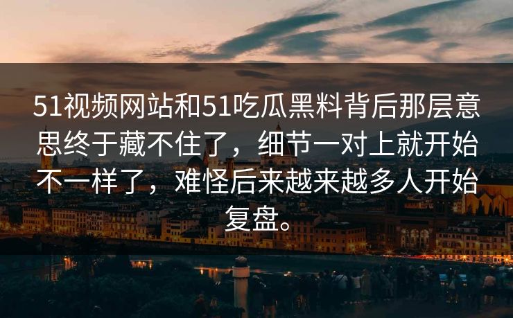 51视频网站和51吃瓜黑料背后那层意思终于藏不住了，细节一对上就开始不一样了，难怪后来越来越多人开始复盘。
