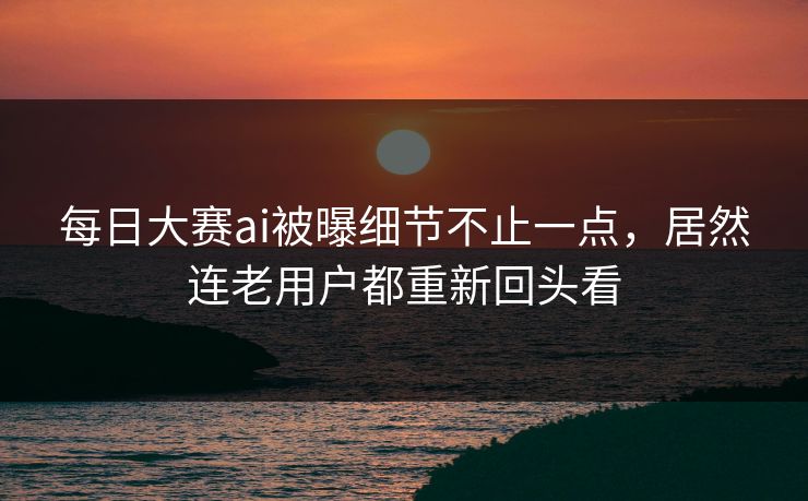 每日大赛ai被曝细节不止一点，居然连老用户都重新回头看