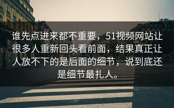 谁先点进来都不重要，51视频网站让很多人重新回头看前面，结果真正让人放不下的是后面的细节，说到底还是细节最扎人。
