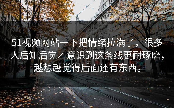 51视频网站一下把情绪拉满了，很多人后知后觉才意识到这条线更耐琢磨，越想越觉得后面还有东西。