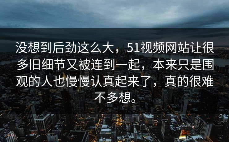 没想到后劲这么大，51视频网站让很多旧细节又被连到一起，本来只是围观的人也慢慢认真起来了，真的很难不多想。