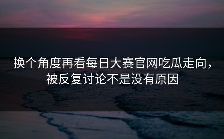 换个角度再看每日大赛官网吃瓜走向，被反复讨论不是没有原因