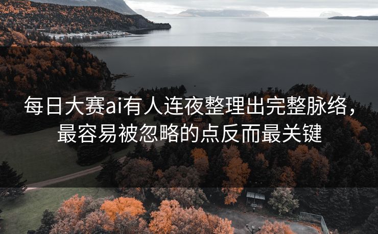 每日大赛ai有人连夜整理出完整脉络，最容易被忽略的点反而最关键