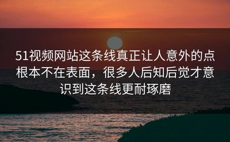 51视频网站这条线真正让人意外的点根本不在表面，很多人后知后觉才意识到这条线更耐琢磨