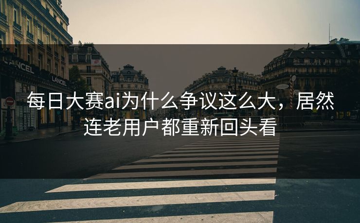 每日大赛ai为什么争议这么大，居然连老用户都重新回头看