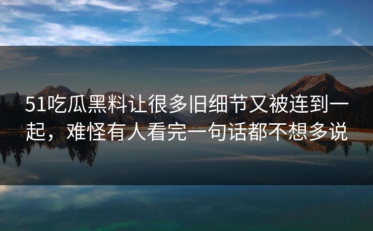 51吃瓜黑料让很多旧细节又被连到一起，难怪有人看完一句话都不想多说