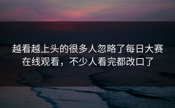 越看越上头的很多人忽略了每日大赛在线观看，不少人看完都改口了