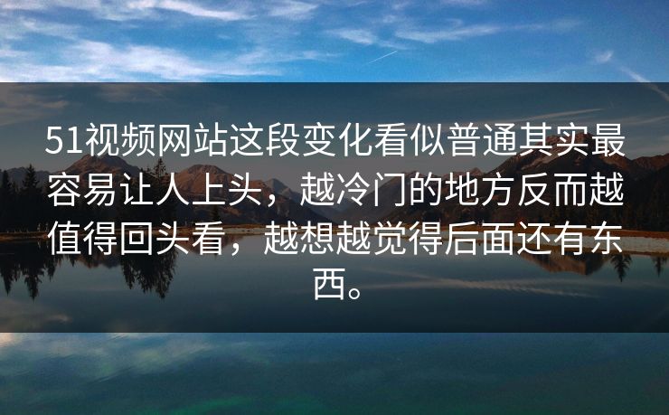 51视频网站这段变化看似普通其实最容易让人上头，越冷门的地方反而越值得回头看，越想越觉得后面还有东西。