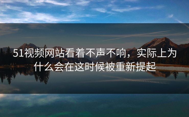 51视频网站看着不声不响，实际上为什么会在这时候被重新提起
