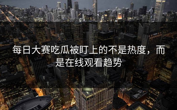 每日大赛吃瓜被盯上的不是热度，而是在线观看趋势