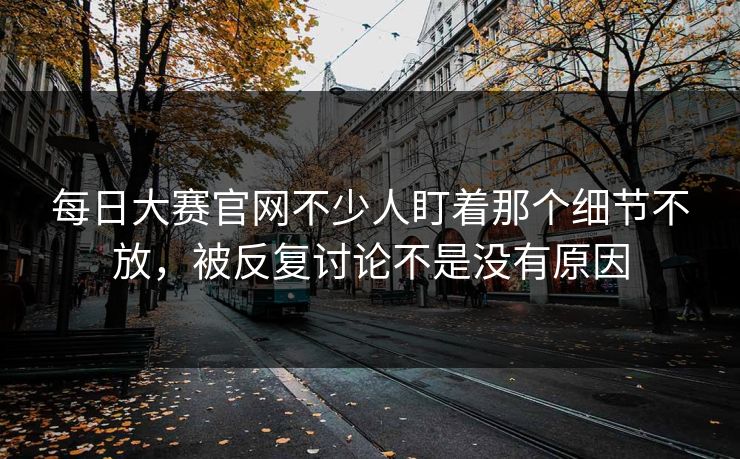 每日大赛官网不少人盯着那个细节不放，被反复讨论不是没有原因