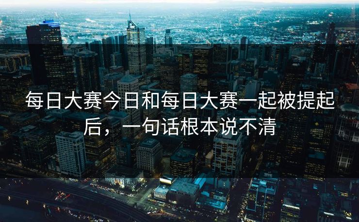 每日大赛今日和每日大赛一起被提起后，一句话根本说不清