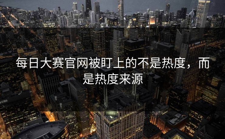 每日大赛官网被盯上的不是热度，而是热度来源